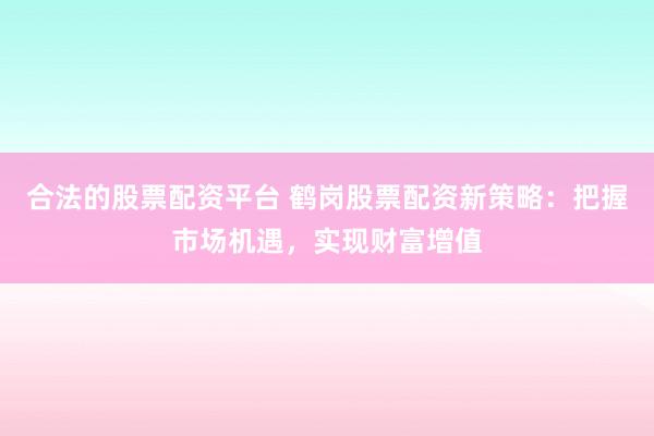 合法的股票配资平台 鹤岗股票配资新策略：把握市场机遇，实现财富增值