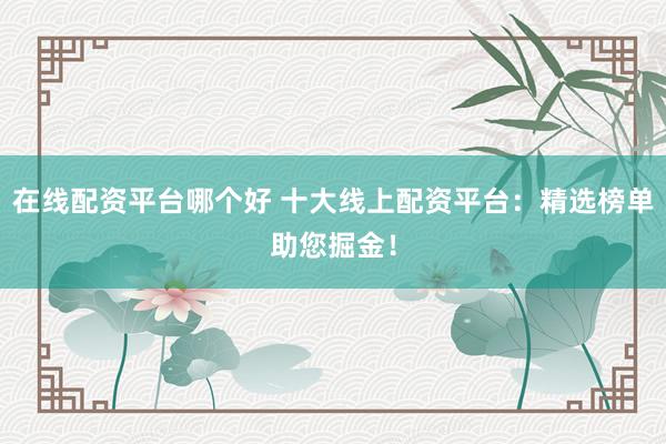 在线配资平台哪个好 十大线上配资平台：精选榜单助您掘金！