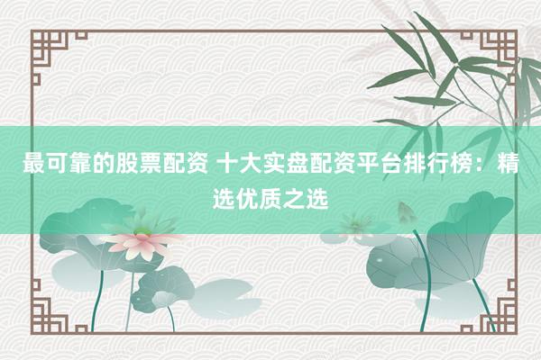 最可靠的股票配资 十大实盘配资平台排行榜：精选优质之选