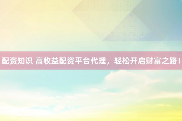 配资知识 高收益配资平台代理，轻松开启财富之路！