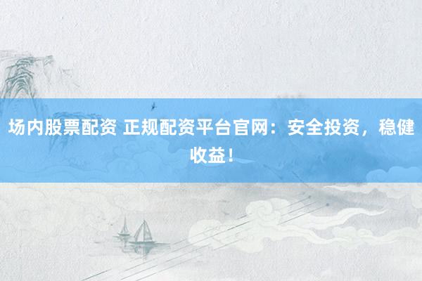 场内股票配资 正规配资平台官网：安全投资，稳健收益！