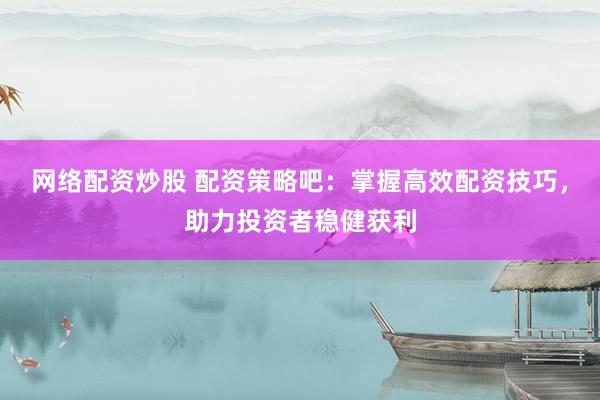 网络配资炒股 配资策略吧：掌握高效配资技巧，助力投资者稳健获利