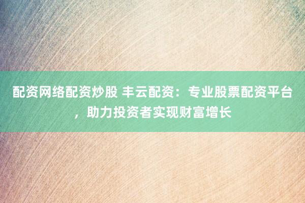 配资网络配资炒股 丰云配资：专业股票配资平台，助力投资者实现财富增长