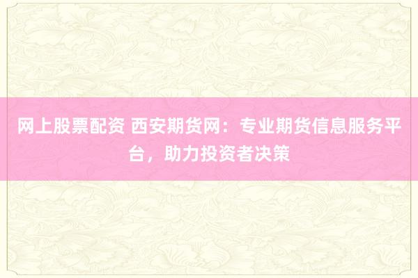 网上股票配资 西安期货网：专业期货信息服务平台，助力投资者决策
