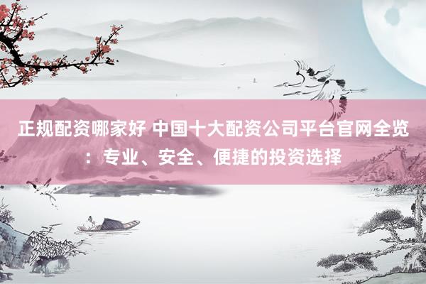 正规配资哪家好 中国十大配资公司平台官网全览：专业、安全、便捷的投资选择