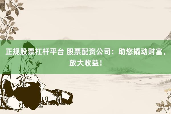 正规股票杠杆平台 股票配资公司：助您撬动财富，放大收益！