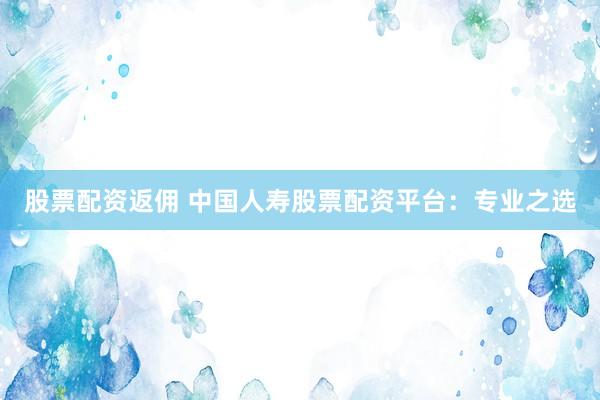 股票配资返佣 中国人寿股票配资平台：专业之选