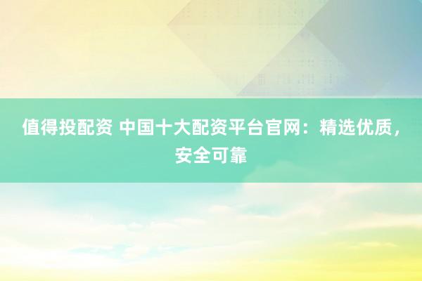 值得投配资 中国十大配资平台官网：精选优质，安全可靠