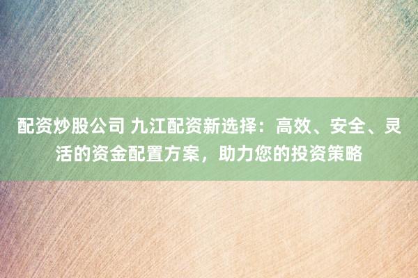 配资炒股公司 九江配资新选择：高效、安全、灵活的资金配置方案，助力您的投资策略