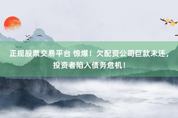 正规股票交易平台 惊爆！欠配资公司巨款未还，投资者陷入债务危机！