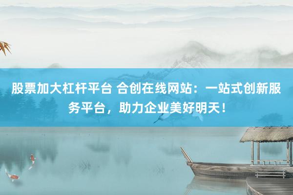 股票加大杠杆平台 合创在线网站：一站式创新服务平台，助力企业美好明天！