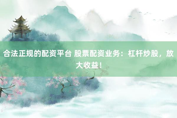 合法正规的配资平台 股票配资业务：杠杆炒股，放大收益！