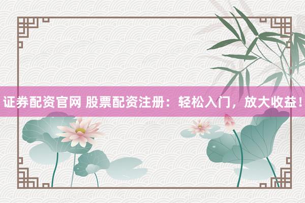 证券配资官网 股票配资注册：轻松入门，放大收益！