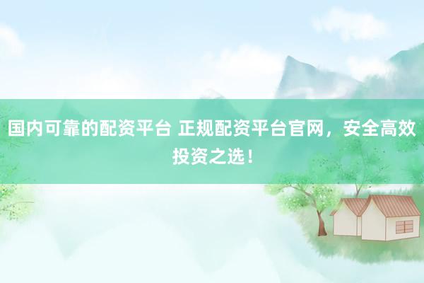 国内可靠的配资平台 正规配资平台官网，安全高效投资之选！