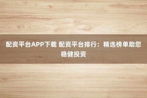 配资平台APP下载 配资平台排行：精选榜单助您稳健投资