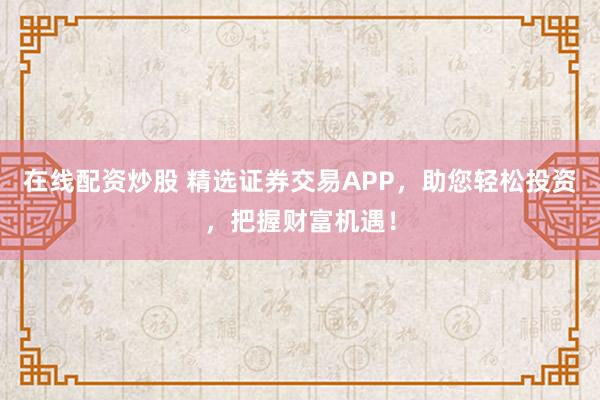 在线配资炒股 精选证券交易APP，助您轻松投资，把握财富机遇！