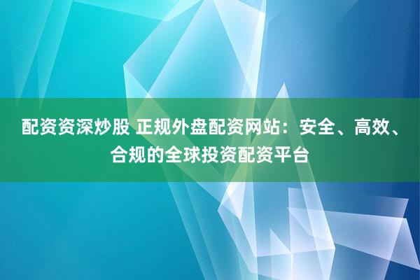配资资深炒股 正规外盘配资网站：安全、高效、合规的全球投资配资平台