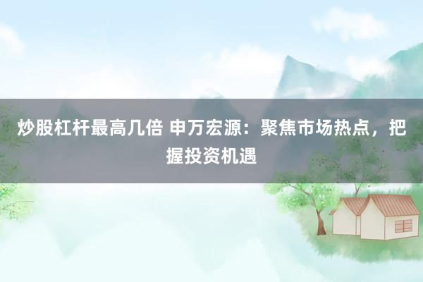 炒股杠杆最高几倍 申万宏源：聚焦市场热点，把握投资机遇