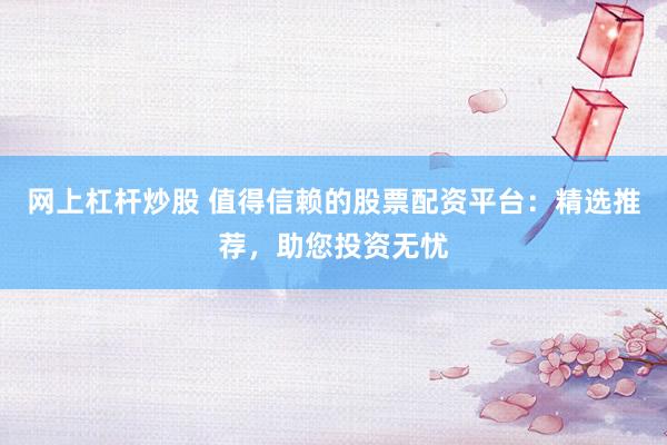网上杠杆炒股 值得信赖的股票配资平台：精选推荐，助您投资无忧