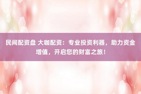民间配资盘 大咖配资：专业投资利器，助力资金增值，开启您的财富之旅！