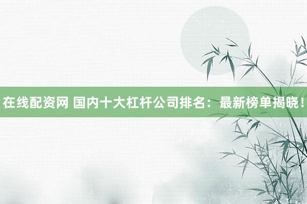 在线配资网 国内十大杠杆公司排名：最新榜单揭晓！