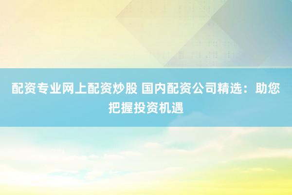 配资专业网上配资炒股 国内配资公司精选：助您把握投资机遇