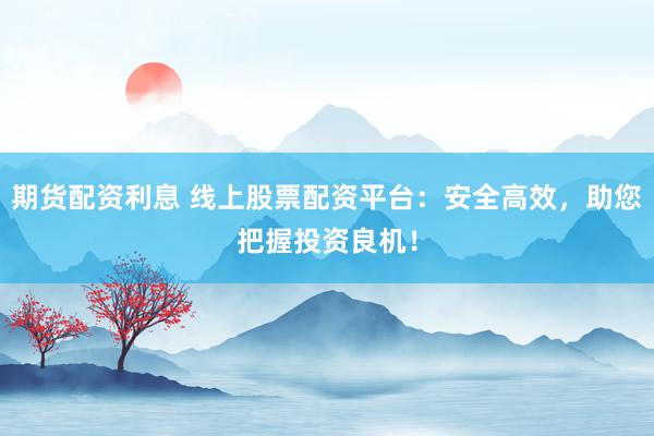 期货配资利息 线上股票配资平台：安全高效，助您把握投资良机！