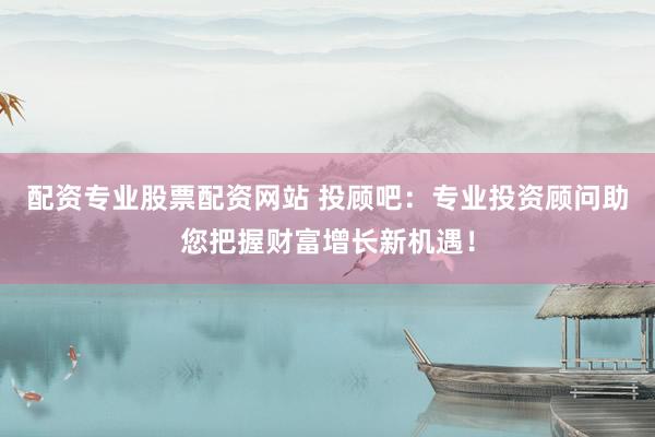 配资专业股票配资网站 投顾吧：专业投资顾问助您把握财富增长新机遇！