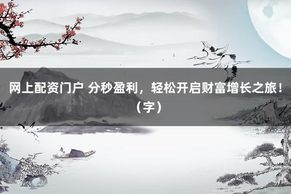 网上配资门户 分秒盈利，轻松开启财富增长之旅！（字）