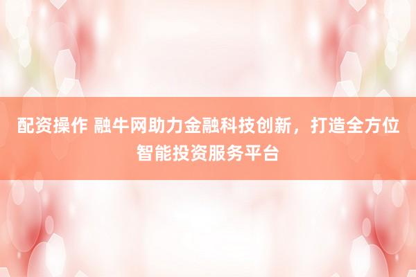 配资操作 融牛网助力金融科技创新，打造全方位智能投资服务平台