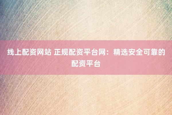 线上配资网站 正规配资平台网：精选安全可靠的配资平台