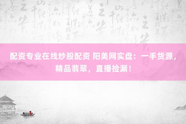 配资专业在线炒股配资 阳美网实盘：一手货源，精品翡翠，直播捡漏！