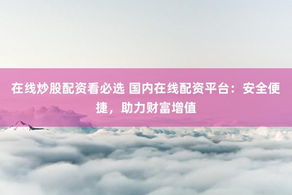 在线炒股配资看必选 国内在线配资平台：安全便捷，助力财富增值