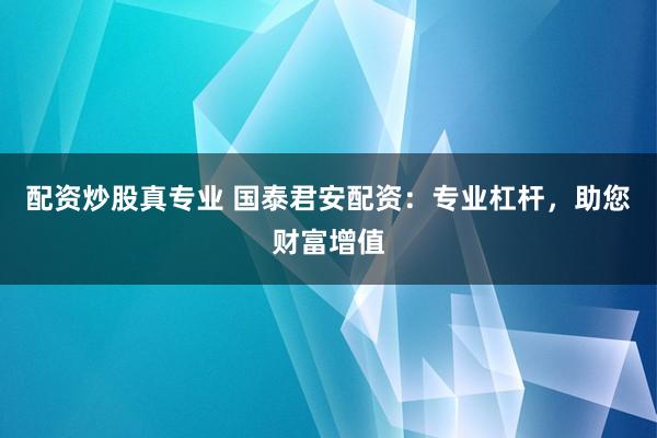 配资炒股真专业 国泰君安配资：专业杠杆，助您财富增值