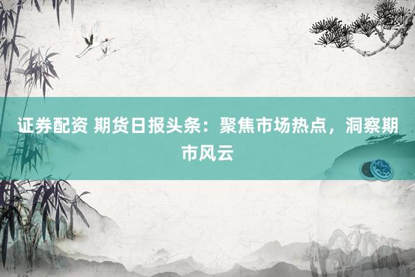 证券配资 期货日报头条：聚焦市场热点，洞察期市风云