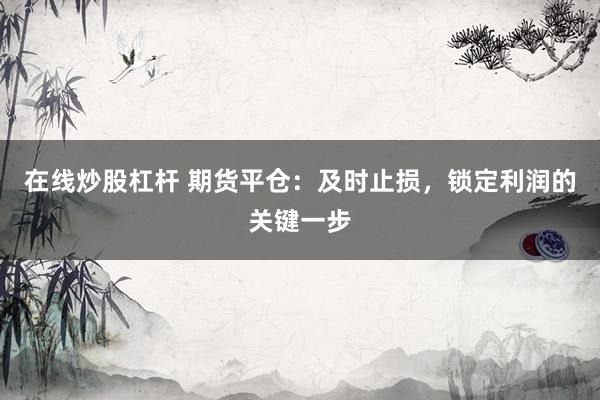 在线炒股杠杆 期货平仓：及时止损，锁定利润的关键一步