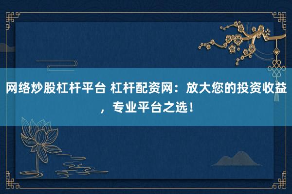网络炒股杠杆平台 杠杆配资网：放大您的投资收益，专业平台之选！