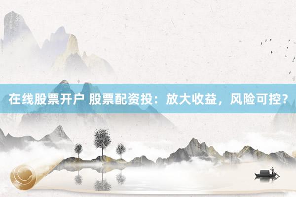在线股票开户 股票配资投：放大收益，风险可控？