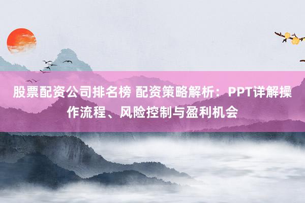 股票配资公司排名榜 配资策略解析：PPT详解操作流程、风险控制与盈利机会
