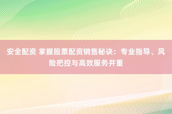 安全配资 掌握股票配资销售秘诀：专业指导、风险把控与高效服务并重