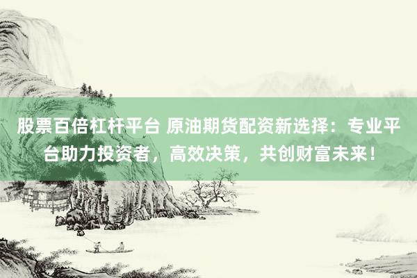 股票百倍杠杆平台 原油期货配资新选择：专业平台助力投资者，高效决策，共创财富未来！