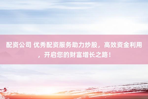 配资公司 优秀配资服务助力炒股，高效资金利用，开启您的财富增长之路！