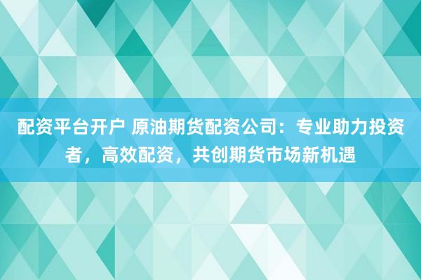 配资平台开户 原油期货配资公司：专业助力投资者，高效配资，共创期货市场新机遇