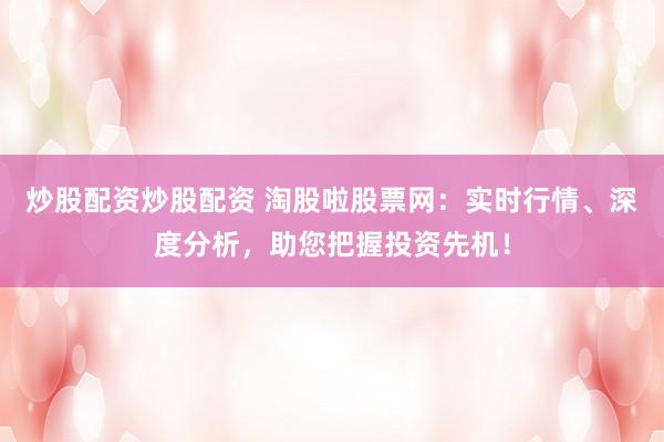 炒股配资炒股配资 淘股啦股票网：实时行情、深度分析，助您把握投资先机！