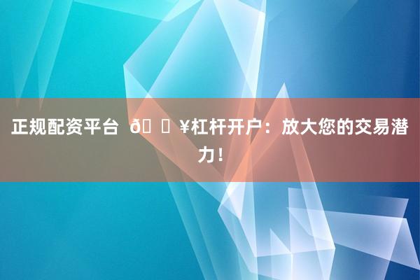 正规配资平台  🔥杠杆开户：放大您的交易潜力！