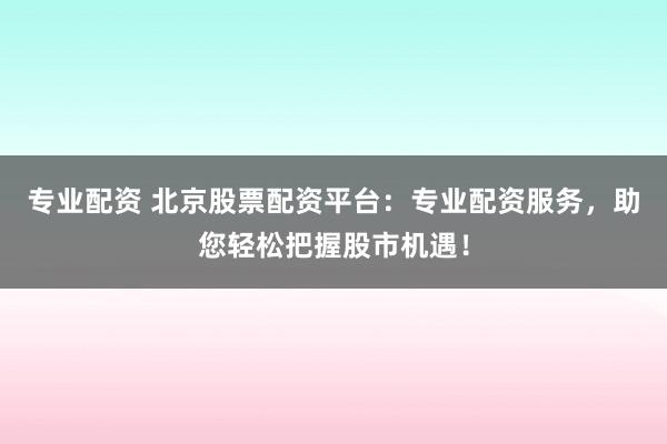 专业配资 北京股票配资平台：专业配资服务，助您轻松把握股市机遇！
