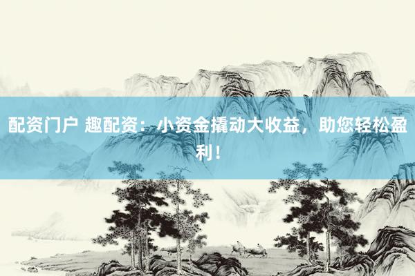配资门户 趣配资：小资金撬动大收益，助您轻松盈利！