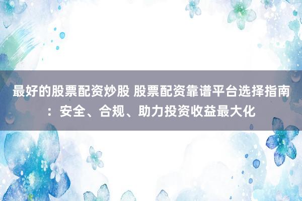 最好的股票配资炒股 股票配资靠谱平台选择指南：安全、合规、助力投资收益最大化