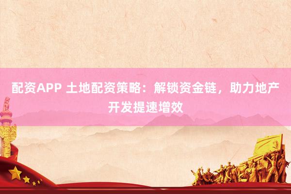 配资APP 土地配资策略：解锁资金链，助力地产开发提速增效