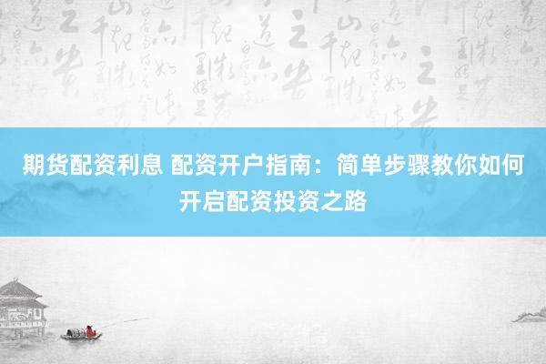 期货配资利息 配资开户指南：简单步骤教你如何开启配资投资之路